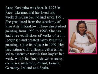 Anna Kostenko was born in 1975 in
Kiev, Ukraine, and has lived and
worked in Cracow, Poland since 1991.
She graduated from the Academy of
Fine Arts in Krakow, where she studied
painting from 1993 to 1998. She has
had three exhibitions of works of art in
Jorgensen and created many beautiful
paintings since its release in 1999. Her
fascination with different cultures has
led to extensive travels that inspire her
work, which has been shown in many
countries, including Poland, France,
Germany, Ireland and Spain.
 