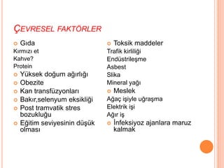 ÇEVRESEL FAKTÖRLER
 Gıda
Kırmızı et
Kahve?
Protein
 Yüksek doğum ağırlığı
 Obezite
 Kan transfüzyonları
 Bakır,selenyum eksikliği
 Post tramvatik stres
bozukluğu
 Eğitim seviyesinin düşük
olması
 Toksik maddeler
Trafik kirliliği
Endüstrileşme
Asbest
Slika
Mineral yağı
 Meslek
Ağaç işiyle uğraşma
Elektrik işi
Ağır iş
 İnfeksiyoz ajanlara maruz
kalmak
 