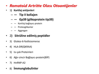 • Romatoid Artritte Olası Otoantijenler
• 1) Kartilaj antijenleri
– — Tip II kollajen
– — Gp39 (glikoprotein tip39)
– — Kartilaj bağlayıcı protein
– — Proteoglikanlar
– — Aggregan
• 2) Sitrüline edilmiş peptidler
• 3) Glukoz-6-fosfoizomeraz
• 4) HLA-DR(QKRAA)
• 5) Isı-şok Proteinleri
• 6) Ağır-zincir Bağlayıcı protein(BİP)
• 7) HnRNP-A2
• 8) İmmunglobulinler
 