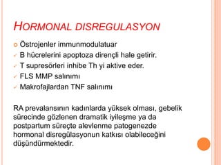 HORMONAL DISREGULASYON
 Östrojenler immunmodulatuar
 B hücrelerini apoptoza dirençli hale getirir.
 T supresörleri inhibe Th yi aktive eder.
 FLS MMP salınımı
 Makrofajlardan TNF salınımı
RA prevalansının kadınlarda yüksek olması, gebelik
sürecinde gözlenen dramatik iyileşme ya da
postpartum süreçte alevlenme patogenezde
hormonal disregülasyonun katkısı olabileceğini
düşündürmektedir.
 