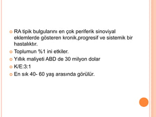  RA tipik bulgularını en çok periferik sinoviyal
eklemlerde gösteren kronik,progresif ve sistemik bir
hastalıktır.
 Toplumun %1 ini etkiler.
 Yıllık maliyeti ABD de 30 milyon dolar
 K/E:3:1
 En sık 40- 60 yaş arasında görülür.
 