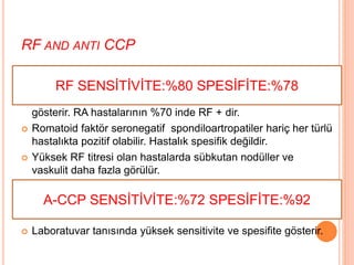 RF AND ANTI CCP
 B lenfositlere plazma hücrelerine prolifere olarak RF ve anti
CCP antikorlarını oluşturur.
 RF: IgG nin Fc kısmına karşı oluşan Ig M tipi antikorları
gösterir. RA hastalarının %70 inde RF + dir.
 Romatoid faktör seronegatif spondiloartropatiler hariç her türlü
hastalıkta pozitif olabilir. Hastalık spesifik değildir.
 Yüksek RF titresi olan hastalarda sübkutan nodüller ve
vaskulit daha fazla görülür.
 Anti-CCP antikoru(anti siklik sitrulinli peptid antikoru): RA
nın erken tanısında önemlidir.
 Laboratuvar tanısında yüksek sensitivite ve spesifite gösterir.
RF SENSİTİVİTE:%80 SPESİFİTE:%78
A-CCP SENSİTİVİTE:%72 SPESİFİTE:%92
 