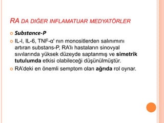 RA DA DIĞER INFLAMATUAR MEDYATÖRLER
 Substance-P
 IL-l, IL-6, TNF-α' nın monositlerden salınımını
artıran substans-P, RA’lı hastaların sinovyal
sıvılarında yüksek düzeyde saptanmış ve simetrik
tutulumda etkisi olabileceği düşünülmüştür.
 RA’deki en önemli semptom olan ağrıda rol oynar.
 
