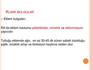 KLINIK BULGULAR
 Eklem bulguları:
RA da eklem tutulumu poliartiküler, simetrik ve deformasyon
yapıcıdır.
Tuttuğu eklemde ağrı, en az 30-45 dk süren sabah tutukluğu,
şişlik, sıcaklık artışı ve fonksiyon kaybına neden olur.
 