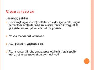 KLINIK BULGULAR
Başlangıç şekilleri:
 Sinsi başlangıç: (%50) haftalar ve aylar içerisinde, küçük
periferik eklemlerde,simetrik olarak, halsizlik yorgunluk
gibi sistemik semptomlarla birlikte görülür.
 Yavaş monoartrit: omuz/diz
 Akut poliartrit: yaşlılarda sık
 Akut monoartrit: diz, omuz,kalça etkilenir ,nadir,septik
artrit, gut ve pseudoguttan ayırt edilmeli
 