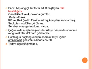  Farklı başlangıçlı bir form adult başlayan Still
hastalığıdır.
Genellikle 3 ve 4. dekada görülür.
.Kadın=Erkek.
RF ve ANA (-) dir. Ferritin artmış,kompleman N/artmış
Subkutan nodüller görülmez.
Servikal omurga tutulumu vardır.
 Çoğunlukla ateşle başvururlar.Ateşli dönemde somomn
rengi maküler döküntü görülebilir
 Hastalığın başlangıcından sonraki 10 yıl içinde
amiloidozis gelişme insidansı % 30.
 Tedavi agresif olmalıdır.
 