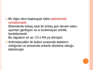  Bir diğer akut başlangıçlı tablo palindromik
romatizmadır.
Eklemlerde birkaç saat ile birkaç gün devam eden,
spontan gerileyen ve iz bırakmayan artritle
karakterizedir.
Bu olguların en az 1/3 ü RA ya dönüşür.
 Antimalaryaller ile tedavi sırasında atakların
sıklığında ve süresinde anlamlı düzelme olduğu
bildirilmiştir.
 