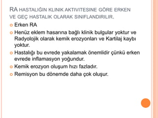 RA HASTALIĞIN KLINIK AKTIVITESINE GÖRE ERKEN
VE GEÇ HASTALIK OLARAK SINIFLANDIRILIR.
 Erken RA
 Henüz eklem hasarına bağlı klinik bulgular yoktur ve
Radyolojik olarak kemik erozyonları ve Kartilaj kaybı
yoktur.
 Hastalığı bu evrede yakalamak önemlidir çünkü erken
evrede inflamasyon yoğundur.
 Kemik erozyon oluşum hızı fazladır.
 Remisyon bu dönemde daha çok oluşur.
 