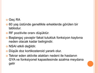  Geç RA
 60 yaş üstünde genellikle erkeklerde görülen bir
tablodur.
 RF pozitivite oranı düşüktür.
 Başlangıç yavaştır fakat tutukluk fonksiyon kaybına
neden olacak kadar belirgindir.
 NSAI etkili değildir.
 Düşük doz kortikosteroid yararlı olur.
 Tekrar eden aktivite atakları nedeni ile hastanın
GYA ve fonksiyonel kapasitesinde azalma meydana
gelir
 