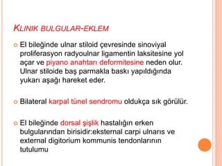 KLINIK BULGULAR-EKLEM
 El bileğinde ulnar stiloid çevresinde sinoviyal
proliferasyon radyoulnar ligamentin laksitesine yol
açar ve piyano anahtarı deformitesine neden olur.
Ulnar stiloide baş parmakla baskı yapıldığında
yukarı aşağı hareket eder.
 Bilateral karpal tünel sendromu oldukça sık görülür.
 El bileğinde dorsal şişlik hastalığın erken
bulgularından birisidir:eksternal carpi ulnarıs ve
external digitorium kommunis tendonlarının
tutulumu
 