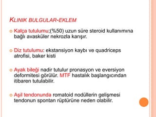 KLINIK BULGULAR-EKLEM
 Kalça tutulumu;(%50) uzun süre steroid kullanımına
bağlı avasküler nekrozla karışır.
 Diz tutulumu: ekstansiyon kaybı ve quadriceps
atrofisi, baker kisti
 Ayak bileği nadir tutulur pronasyon ve eversiyon
deformitesi görülür. MTF hastalık başlangıcından
itibaren tutulabilir.
 Aşil tendonunda romatoid nodüllerin gelişmesi
tendonun spontan rüptürüne neden olabilir.
 