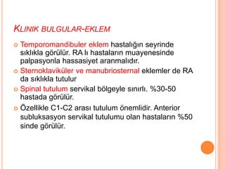 KLINIK BULGULAR-EKLEM
 Temporomandibuler eklem hastalığın seyrinde
sıklıkla görülür. RA lı hastaların muayenesinde
palpasyonla hassasiyet aranmalıdır.
 Sternoklaviküler ve manubriosternal eklemler de RA
da sıklıkla tutulur
 Spinal tutulum servikal bölgeyle sınırlı. %30-50
hastada görülür.
 Özellikle C1-C2 arası tutulum önemlidir. Anterior
subluksasyon servikal tutulumu olan hastaların %50
sinde görülür.
 