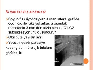 KLINIK BULGULAR-EKLEM
 Boyun fleksiyondayken alınan lateral grafide
odontoid ile aksiyel arkus arasındaki
mesafenin 3 mm den fazla olması C1-C2
subluksasyonunu düşündürür.
 Oksiputa yayılan ağrı
 Spastik quadriparaziye
kadar giden nörolojik tutulum
görülebilir.
 