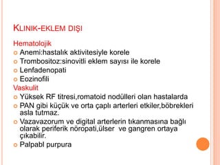 KLINIK-EKLEM DIŞI
Hematolojik
 Anemi:hastalık aktivitesiyle korele
 Trombositoz:sinovitli eklem sayısı ile korele
 Lenfadenopati
 Eozinofili
Vaskulit
 Yüksek RF titresi,romatoid nodülleri olan hastalarda
 PAN gibi küçük ve orta çaplı arterleri etkiler,böbrekleri
asla tutmaz.
 Vazavazorum ve digital arterlerin tıkanmasına bağlı
olarak periferik nöropati,ülser ve gangren ortaya
çıkabilir.
 Palpabl purpura
 