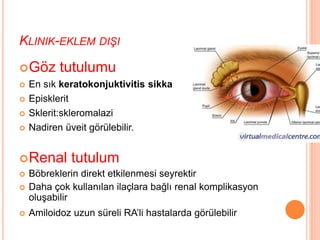 KLINIK-EKLEM DIŞI
Göz tutulumu
 En sık keratokonjuktivitis sikka
 Episklerit
 Sklerit:skleromalazi
 Nadiren üveit görülebilir.
Renal tutulum
 Böbreklerin direkt etkilenmesi seyrektir
 Daha çok kullanılan ilaçlara bağlı renal komplikasyon
oluşabilir
 Amiloidoz uzun süreli RA’li hastalarda görülebilir
 
