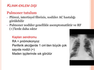 KLINIK-EKLEM DIŞI
Pulmoner tutulum
• Plörezi, intertisyel fibrözis, nodüler AC hastalığı
görülebilir
• Pulmoner nodüler genellikle asemptomatiktir ve RF
(+)’lerde daha sıktır
Kaplan sendromu
RA + pnömokonyoz
Periferik akciğerde 1 cm’den büyük çok
sayıda nodül (+)
Maden işçilerinde sık görülür
 