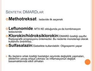 SENTETIK DMARDLAR
Methotreksat : tedavide ilk seçenek
Leflunomide: MTX KE olduğunda,ya da kombinasyon
tedavisinde
Klorokin/hidroksiklorokin:DMARD özelliği zayıftır.
Radyografik progresyonu önlemezler. Bu nedenle monoterapi olarak
kullanımı önerilmez.
Sulfasalazin:Gebelikte kullanılabilir. Oligospermi yapar
 Bu ilaçların ortak özelliği hastalığın seyrinde değişiklik yapmaları,
etkilerinin yavaş ortaya çıkması ve inflamasyonun değişik
basamaklarında etkili olmaları
 