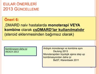 EULAR ÖNERİLERİ
2013 GÜNCELLEME
Öneri 6:
DMARD naiv hastalarda monoterapi VEYA
kombine olarak csDMARD’lar kullanılmalıdır
(steroid eklenmesinden bağımsız olarak)
Kombinasyon daha iyi
tREACH-2013
Ardışık monoterapi vs kombine aynı
DeJong 2013
Monoterapiden biyolojik ajana step up
kombinasyondan daha iyi
BeST, Klarenbeek 2011
 