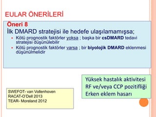 EULAR ÖNERİLERİ
Öneri 8
İlk DMARD stratejisi ile hedefe ulaşılamamışsa;
 Kötü prognostik faktörler yoksa ; başka bir csDMARD tedavi
stratejisi düşünülebilir
 Kötü prognostik faktörler varsa ; bir biyolojik DMARD eklenmesi
düşünülmelidir
Yüksek hastalık aktivitesi
RF ve/veya CCP pozitifliği
Erken eklem hasarıSWEFOT- van Vollenhoven
RACAT-O’Dell 2013
TEAR- Moreland 2012
 
