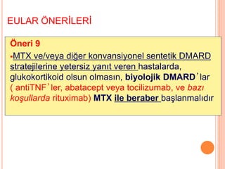 EULAR ÖNERİLERİ
Öneri 9
MTX ve/veya diğer konvansiyonel sentetik DMARD
stratejilerine yetersiz yanıt veren hastalarda,
glukokortikoid olsun olmasın, biyolojik DMARD’lar
( antiTNF’ler, abatacept veya tocilizumab, ve bazı
koşullarda rituximab) MTX ile beraber başlanmalıdır
 