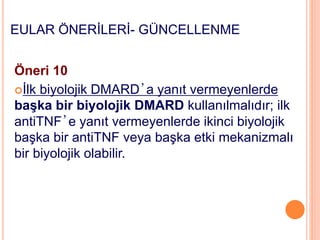 EULAR ÖNERİLERİ- GÜNCELLENME
Öneri 10
İlk biyolojik DMARD’a yanıt vermeyenlerde
başka bir biyolojik DMARD kullanılmalıdır; ilk
antiTNF’e yanıt vermeyenlerde ikinci biyolojik
başka bir antiTNF veya başka etki mekanizmalı
bir biyolojik olabilir.
 
