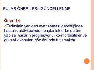EULAR ÖNERİLERİ- GÜNCELLENME
Öneri 14
Tedavinin yeniden ayarlanması gerektiğinde
hastalık aktivitesinden başka faktörler de örn;
yapısal hasarın progresyonu, ko-morbiditeler ve
güvenlik konuları göz önünde tutulmalıdır
 