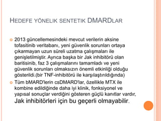 HEDEFE YÖNELIK SENTETIK DMARDLAR
 2013 güncellemesindeki mevcut verilerin aksine
tofasitinib veritabanı, yeni güvenlik sorunları ortaya
çıkarmayan uzun süreli uzatma çalışmaları ile
genişletilmiştir. Ayrıca başka bir Jak inhibitörü olan
baritisinib, faz 3 çalışmalarını tamamladı ve yeni
güvenlik sorunları olmaksızın önemli etkinliği olduğu
gösterildi.(bir TNF-inhibitörü ile karşılaştırıldığında)
 Tüm bMARD'lerin csDMARD'lar, özellikle MTX ile
kombine edildiğinde daha iyi klinik, fonksiyonel ve
yapısal sonuçlar verdiğini gösteren güçlü kanıtlar vardır,
Jak inhibitörleri için bu geçerli olmayabilir.
 