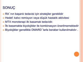 SONUÇ
 RA’nın başarılı tedavisi için stratejiler gereklidir
 Hedef; kalıcı remisyon veya düşük hastalık aktivitesi
 MTX monoterapi ilk basamak tedavidir.
 İlk basamakta biyolojikler ile kombinasyon önerilmemektedir
 Biyolojikler genellikle DMARD’larla beraber kullanılmalıdır .
 