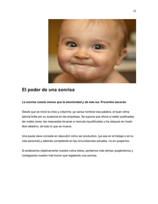 13

El poder de una sonrisa
La sonrisa cuesta menos que la electricidad y da más luz. Proverbio escocés
Desde que se inició la crisis y créanme, ya cansa nombrar esa palabra, el buen clima
laboral brilla por su ausencia en las empresas. Se supone que ahora sí están justificadas
las malas caras, las respuestas bruscas a menudo injustificadas y los ataques en modo
libre albedrío, de todo lo que se mueva.
Una pauta clave consiste en descubrir cómo ser productivo, (ya sea en el trabajo o en tu
vida personal) y además competente en las circunstancias actuales, no en quejarnos.
Si analizamos objetivamente nuestra rutina diaria, perdemos más tiempo quejándonos y
contagiando nuestro mal humor que regalando una sonrisa.

 