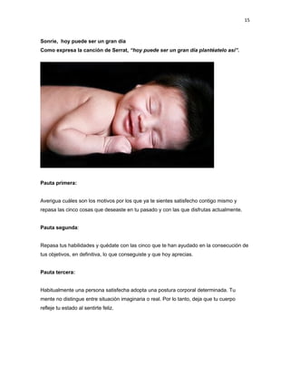 15

Sonríe, hoy puede ser un gran día
Como expresa la canción de Serrat, “hoy puede ser un gran día plantéatelo así”.

Pauta primera:
Averigua cuáles son los motivos por los que ya te sientes satisfecho contigo mismo y
repasa las cinco cosas que deseaste en tu pasado y con las que disfrutas actualmente.
Pauta segunda:
Repasa tus habilidades y quédate con las cinco que te han ayudado en la consecución de
tus objetivos, en definitiva, lo que conseguiste y que hoy aprecias.
Pauta tercera:
Habitualmente una persona satisfecha adopta una postura corporal determinada. Tu
mente no distingue entre situación imaginaria o real. Por lo tanto, deja que tu cuerpo
refleje tu estado al sentirte feliz.

 