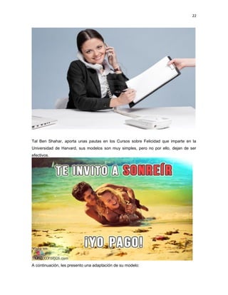 22

Tal Ben Shahar, aporta unas pautas en los Cursos sobre Felicidad que imparte en la
Universidad de Harvard, sus modelos son muy simples, pero no por ello, dejan de ser
efectivos.

A continuación, les presento una adaptación de su modelo:

 