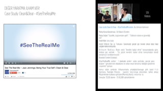 DEĞER YARATMA: İLHAM VER!
Case Study: Clean&Clear - #SeeTheRealMe
Case study:Clean & Clear - #SeeTheRealMeseries ByJohnson &ohnson
MarkaKonumlandırması: Cilt Bakım Ürünleri
MarkaDeğeri”Güzellik, özgüvenden gelir”, ”Cildinizin rahatı ve güvenliği
için”
HedefKitle: Gençkızlar
Hedef Kitlenin İlgi ve Tutkuları: Günümüzde gençler göz önünde olmak istiyor fakat
yargılanmaktankorkuyorlar.
Birleşim Noktası: İlham verici ”kendini kabul etme” konuşmalarıyla genç
kızlarıa güç vermek - “En güzel kendini kabul etme konuşmaları kendi
kendimize verdiklerimizdir.”
BrandedContentStratejisi:
#SeeTheRealMe serileri : 1 dakikalık seriler+ video portreler, gerçek genç
kızların “ gerçekte kim olduklarını ve onları neyin benzersiz kıldığını gösterme
cesaretini” içeriyor.
Ayrıca video serilerde: Inﬂuencerlarla ortaklıklar(teenage girls band Fish
Harmony, YouTuber Princess Lauren); Soru-Cevap oturumları; Sahne arkası;
Müşterilerden kullanıcı görüşleri(Morning Burst); reklamlar vs.
Sonuçlar:33,020 abone- 37,452,889 görüntülenme
126
Videos
 