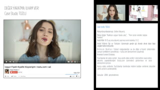DEĞER YARATMA: İLHAM VER!
Case Study: TOZLU
Case study: TOZLU
MarkaKonumlandırması: Online Alışveriş
Marka Değeri ”Kaliteye uygun ﬁyata ulaş”, ”Yeni sezon ürünler toptan
ﬁyatına”
HedefKitle: 18-35yaşarasıalışverişyapmayısevenkadınlar.C1-C2
Hedef Kitlenin İlgi ve Tutkuları: Günümüzde gençler göz önünde olmak istiyor fakat
yargılanmaktankorkuyorlar.
Birleşim Noktası: Fiziksel mağazalardan ya da diğer e-ticaret sitelerinden
ayrışan özelliklerin yansıtılması – tozlu.com deneyiminin yaşatmak.
BrandedContentStratejisi:
YouTuberlar ile video serileri : kısa süreli video seriler+ internetten nasıl online
alışveriş yapılabileceğini (tozlu.com üzerinden) göstermeyi ve ürün
deneyimini içeriyor.
Ayrıca video serilerde: YouTuberlar tarafından indirim kodları verilerek izleyiciler
call to action’a yönlendirildi.
.
Sonuçlar: 200K görüntülenme
 