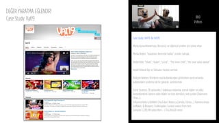 DEĞER YARATMA: EĞLENDİR!
Case Study: Vat19 860
Videos
Case study: VAT19 By VAT19
 
Marka Konumlandırması: Benzersiz ve eğlenceli ürünler için online shop
Marka Değeri: “inanılmaz derecede harika” ürünler satmak
Hedef Kitle: “Erkek”, “kadın”, “çocuk”, “The Inner Child”, “Her şeye sahip olanlar”
Hedef Kitlenin İlgi ve Tutkuları: Hediye vermek
Birleşim Noktası: Ürünlerin nasıl kullanılacağını gösterirken aynı zamanda
kullanıcıların yüzlerine de bir gülücük yerleştirmek
İçerik Stratejisi: 30 saniyeden 3 dakikaya reklamlar, komik öğeler ve yıldız
komedyenlerle işlenen video klipler ve ürün demoları, web şovları (Awesome
Time…);
Inﬂuencerlarla iş birlikleri (YouTuber Rebecca Zamolo, Clintus…); Kamera arkası:
OuMakes & Bloopers; Challengelar; Curated videos from fans
Sonuçlar: 2,285,991 subscribers - 1,754,284,620 views
 