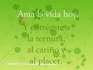 Ama la vida hoy. Y entrégate a  la ternura,  al cariño y al placer.   