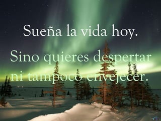 Sueña la vida hoy. Sino quieres despertar ni tampoco envejecer. 