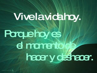 Vive la vida hoy. Porque hoy es el momento de  hacer y deshacer. 