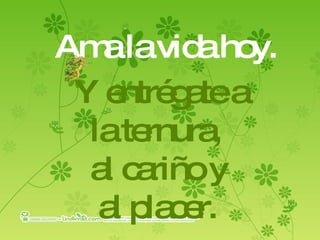 Ama la vida hoy. Y entrégate a  la ternura,  al cariño y al placer.   