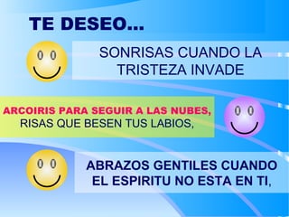 TE DESEO...
SONRISAS CUANDO LA
TRISTEZA INVADE
ARCOIRIS PARA SEGUIR A LAS NUBES,
RISAS QUE BESEN TUS LABIOS,
ABRAZOS GENTILES CUANDO
EL ESPIRITU NO ESTA EN TI,
 