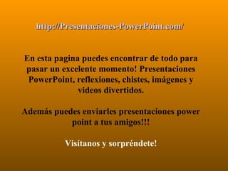 http://Presentaciones-PowerPoint.com/   En esta pagina puedes encontrar de todo para pasar un excelente momento! Presentaciones PowerPoint, reflexiones, chistes, imágenes y videos divertidos. Además puedes enviarles presentaciones power point a tus amigos!!! Visítanos y sorpréndete! 