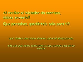 Al recibir el iniciador de sonrisas,
debes enviarlo!!
Que pensabas, quedártelo solo para ti?
QUE TENGAS UNA LINDA SEMANA, LLENA DE BENDICIONES.
MÁS LOS QUE AMAN, SEAN COMO EL SOL CUANDO SALE EN SU
FUERZA