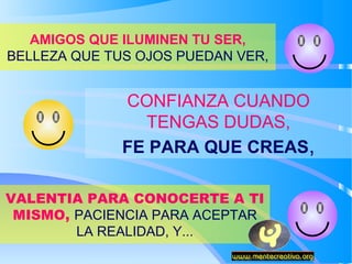 AMIGOS QUE ILUMINEN TU SER,
BELLEZA QUE TUS OJOS PUEDAN VER,


              CONFIANZA CUANDO
                TENGAS DUDAS,
              FE PARA QUE CREAS,

VALENTIA PARA CONOCERTE A TI
 MISMO, PACIENCIA PARA ACEPTAR
        LA REALIDAD, Y...
 