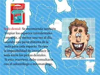 Seda dental: Se recomienda también
limpiar los espacios interdentales
con seda, al menos una vez al día,
usando una parte distinta de la
seda para cada espacio. Es rara
la imposibilidad de introducir la
seda entre las piezas dentales.
Si esto ocurriera, debe consultarse
con el odontólogo o estomatólogo.
 