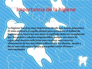 Importancia de la higiene
La higiene bucal es muy importante desde que somos pequeños.
El niño utilizará el cepillo dental para introducir el hábito de
higiene pero hasta los seis años el cepillado debe ser completado
por los padres o adultos responsables, porque no tienen la
capacidad motora suficiente para realizar una correcta
eliminación de los microbios adheridos a los dientes. ayuda a
llevar una vida sana y limpia para poder evitar diversas
enfermedades
 