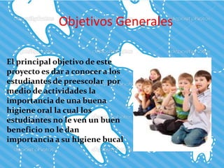 Objetivos Generales
El principal objetivo de este
proyecto es dar a conocer a los
estudiantes de preescolar por
medio de actividades la
importancia de una buena
higiene oral la cual los
estudiantes no le ven un buen
beneficio no le dan
importancia a su higiene bucal
 