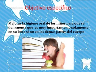 Objetivo especifico
Mejorar la higiene oral de los niños para que se
den cuenta que es muy importante no solamente
en su boca si no en las demás partes del cuerpo
 