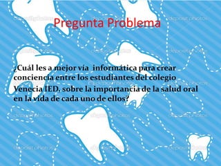 Pregunta Problema
¿Cuál les a mejor vía informática para crear
conciencia entre los estudiantes del colegio
Venecia IED, sobre la importancia de la salud oral
en la vida de cada uno de ellos?
 