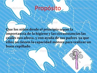 Propósito
Que los niños desde el principio sepan la
importancia de la higiene y las circunstancias las
cuales nos afecta, y con ayuda de sus padres ya que
ellos no tienen la capacidad motora para realizar un
buen cepillado
 