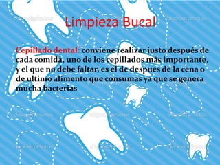 Limpieza Bucal
Cepillado dental: conviene realizar justo después de
cada comida, uno de los cepillados más importante,
y el que no debe faltar, es el de después de la cena o
de ultimo alimento que consumas ya que se genera
mucha bacterias
 