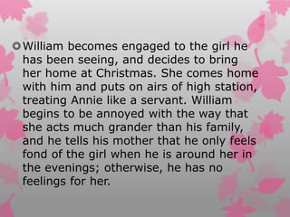 William becomes engaged to the girl he
has been seeing, and decides to bring
her home at Christmas. She comes home
with him and puts on airs of high station,
treating Annie like a servant. William
begins to be annoyed with the way that
she acts much grander than his family,
and he tells his mother that he only feels
fond of the girl when he is around her in
the evenings; otherwise, he has no
feelings for her.
 